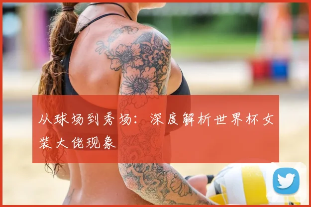 从球场到秀场:深度解析世界杯女装大佬现象