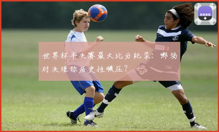 世界杯半决赛最大比分纪录：哪场对决堪称历史性碾压？