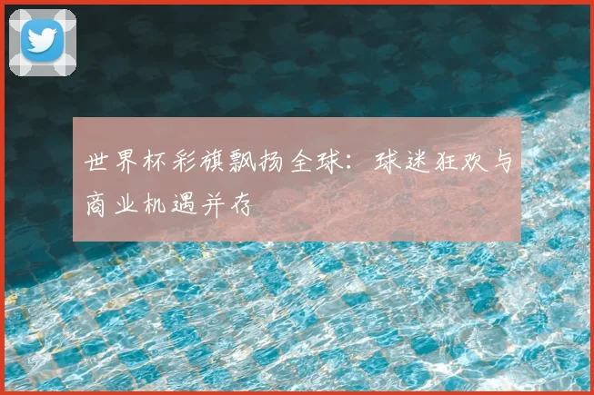 世界杯彩旗飘扬全球:球迷狂欢与商业机遇并存