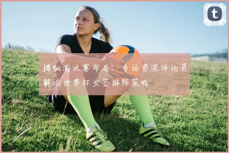 揭秘淘汰赛布局:专访资深评论员解读世界杯女签排阵策略