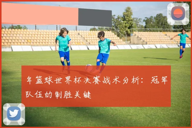 年篮球世界杯决赛战术分析：冠军队伍的制胜关键