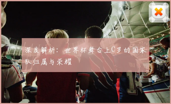 深度解析：世界杯舞台上C罗的国家队归属与荣耀