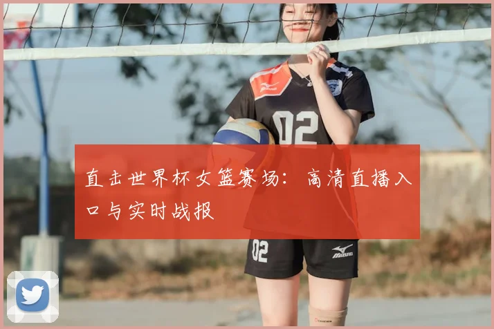 直击世界杯女篮赛场:高清直播入口与实时战报