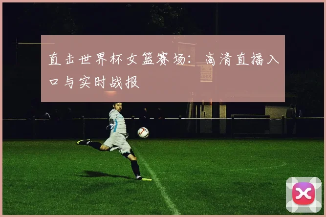 直击世界杯女篮赛场:高清直播入口与实时战报