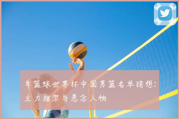 年篮球世界杯中国男篮名单猜想：主力框架与悬念人物