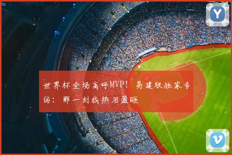 世界杯全场高呼MVP!易建联独家专访:那一刻我热泪盈眶