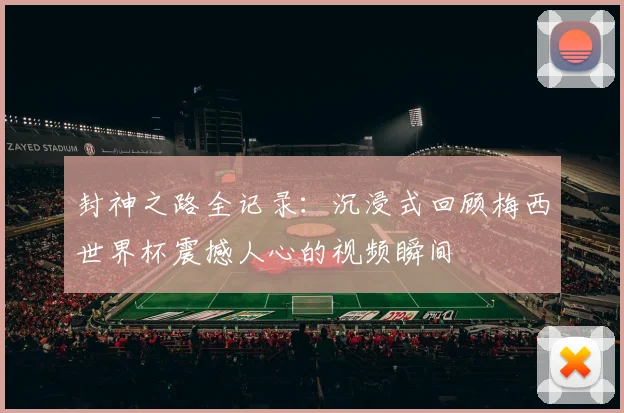 封神之路全记录：沉浸式回顾梅西世界杯震撼人心的视频瞬间