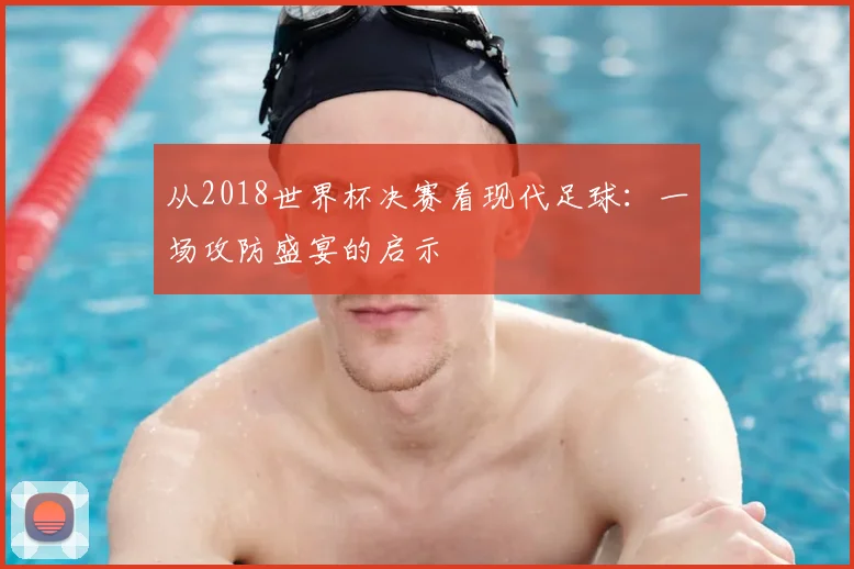 从2018世界杯决赛看现代足球：一场攻防盛宴的启示