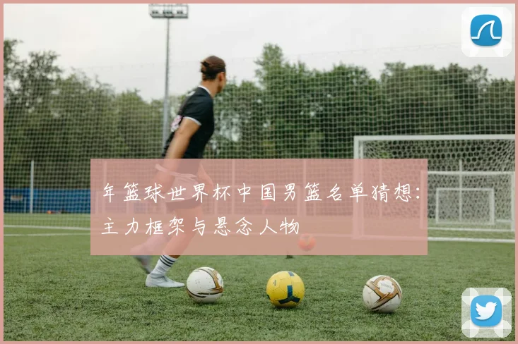 年篮球世界杯中国男篮名单猜想：主力框架与悬念人物