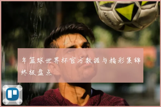 年篮球世界杯官方数据与精彩集锦终极盘点