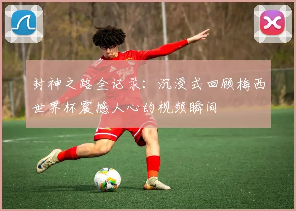 封神之路全记录:沉浸式回顾梅西世界杯震撼人心的视频瞬间